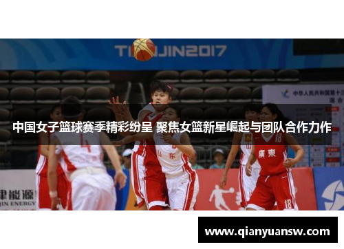 中国女子篮球赛季精彩纷呈 聚焦女篮新星崛起与团队合作力作