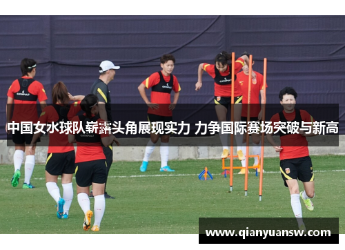 中国女水球队崭露头角展现实力 力争国际赛场突破与新高 中国女水球队崭露头角展现实力 力争国际赛场突破与新高