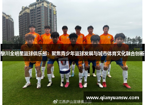 黎川全明星篮球俱乐部:聚焦青少年篮球发展与城市体育文化融合创新 黎川全明星篮球俱乐部:聚焦青少年篮球发展与城市体育文化融合创新